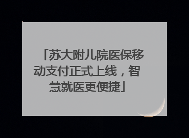苏大附儿院医保移动支付正式上线，智慧就医更便捷