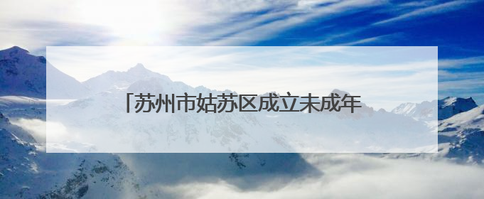 苏州市姑苏区成立未成年人保护法律援助工作站