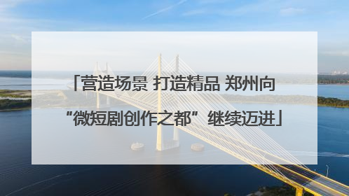营造场景 打造精品 郑州向“微短剧创作之都”继续迈进