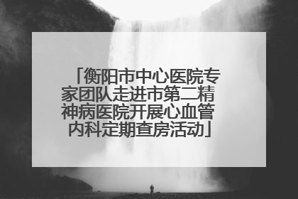 衡阳市中心医院专家团队走进市第二精神病医院开展心血管内科定期查房活动