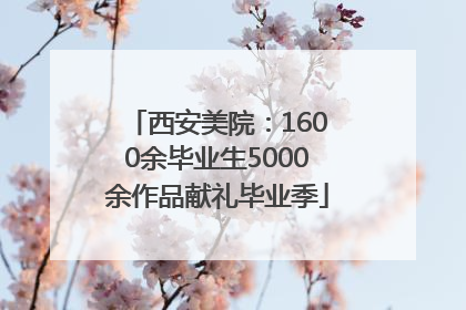 西安美院：1600余毕业生5000余作品献礼毕业季