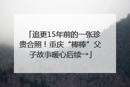 追更15年前的一张珍贵合照！重庆“棒棒”父子故事暖心后续→