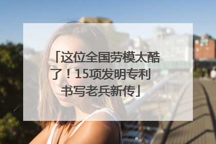 这位全国劳模太酷了！15项发明专利书写老兵新传