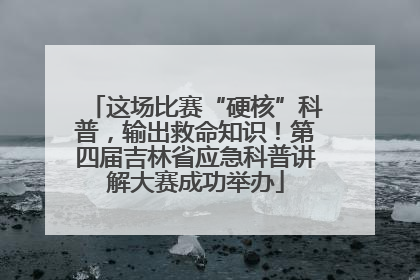 这场比赛“硬核”科普，输出救命知识！第四届吉林省应急科普讲解大赛成功举办