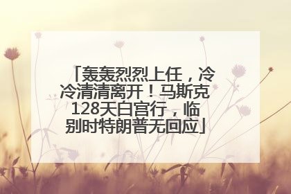 轰轰烈烈上任，冷冷清清离开！马斯克128天白宫行，临别时特朗普无回应