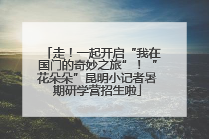 走！一起开启“我在国门的奇妙之旅”！“花朵朵”昆明小记者暑期研学营招生啦