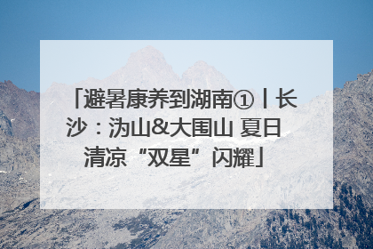 避暑康养到湖南①丨长沙：沩山&大围山 夏日清凉“双星”闪耀