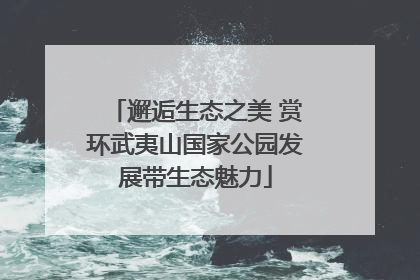 邂逅生态之美 赏环武夷山国家公园发展带生态魅力