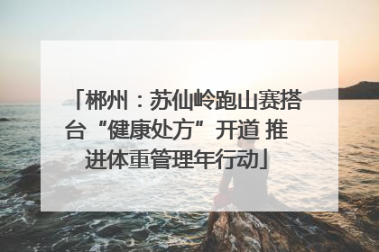 郴州：苏仙岭跑山赛搭台“健康处方”开道 推进体重管理年行动