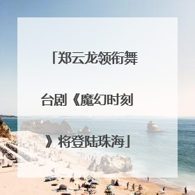 郑云龙领衔舞台剧《魔幻时刻》将登陆珠海
