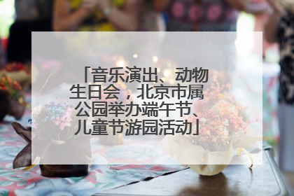 音乐演出、动物生日会，北京市属公园举办端午节、儿童节游园活动