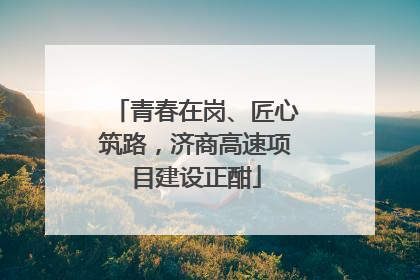 青春在岗、匠心筑路，济商高速项目建设正酣