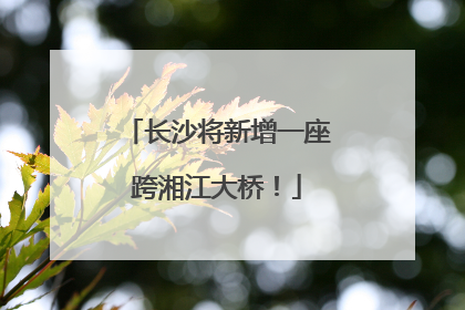 长沙将新增一座跨湘江大桥！