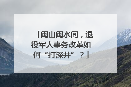 闽山闽水间，退役军人事务改革如何“打深井”？
