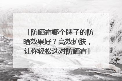 防晒霜哪个牌子的防晒效果好？高效护肤，让你轻松选对防晒霜