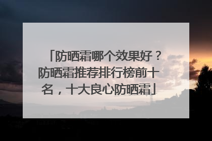 防晒霜哪个效果好？防晒霜推荐排行榜前十名，十大良心防晒霜