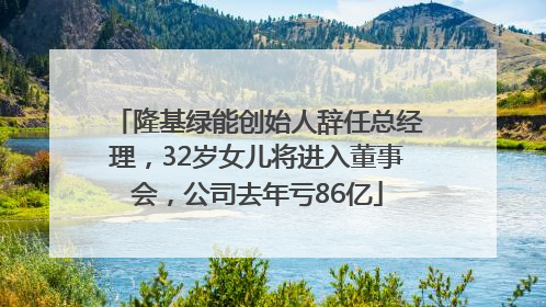 隆基绿能创始人辞任总经理，32岁女儿将进入董事会，公司去年亏86亿