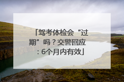 驾考体检会“过期”吗？交警回应：6个月内有效
