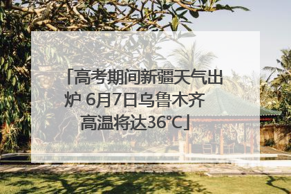 高考期间新疆天气出炉 6月7日乌鲁木齐高温将达36℃
