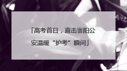 高考首日，直击襄阳公安温暖“护考”瞬间