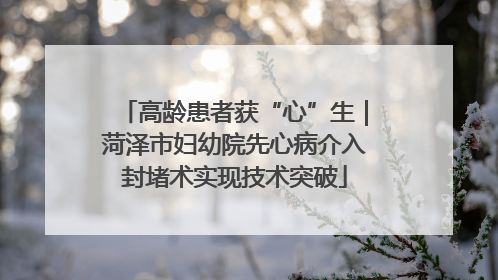 高龄患者获“心”生｜菏泽市妇幼院先心病介入封堵术实现技术突破