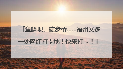 鱼鳞坝、碇步桥……福州又多一处网红打卡地！快来打卡！