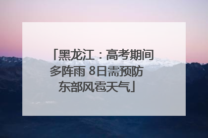 黑龙江：高考期间多阵雨 8日需预防东部风雹天气