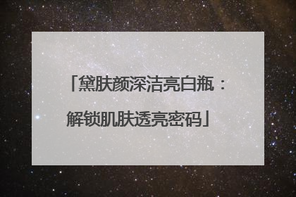黛肤颜深洁亮白瓶：解锁肌肤透亮密码