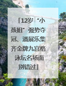 12岁“小孩姐”强势夺冠、潘展乐集齐金牌九宫格 泳坛名场面别错过