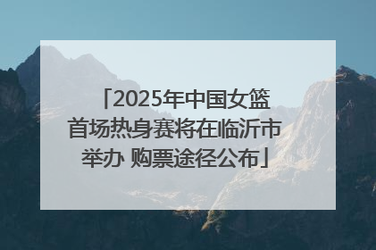 2025年中国女篮首场热身赛将在临沂市举办 购票途径公布