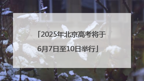 2025年北京高考将于6月7日至10日举行