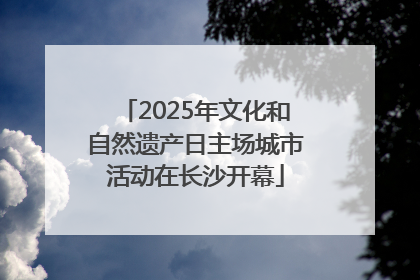 2025年文化和自然遗产日主场城市活动在长沙开幕
