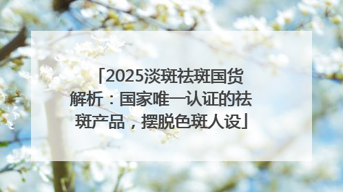 2025淡斑祛斑国货解析：国家唯一认证的祛斑产品，摆脱色斑人设