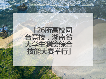 26所高校同台竞技，湖南省大学生测绘综合技能大赛举行