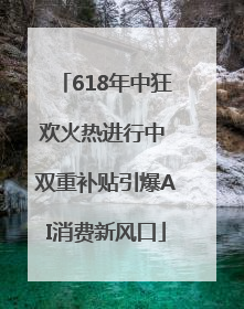 618年中狂欢火热进行中 双重补贴引爆AI消费新风口